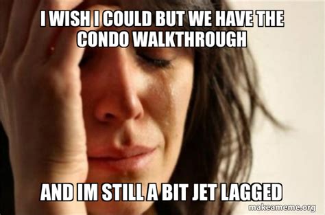 i wish i could but we have the condo walkthrough and im still a bit jet lagged first world