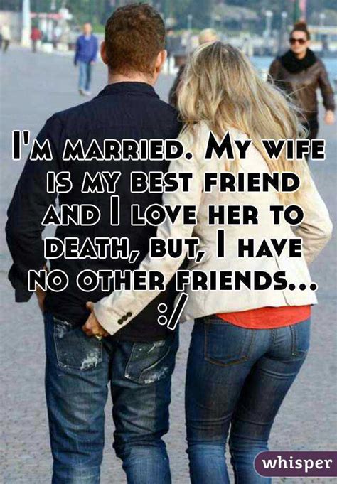i m married my wife is my best friend and i love her to death but i have no other friends