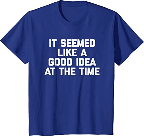 Amazon Com It Seemed Like A Good Idea At The Time T Shirt Funny Saying