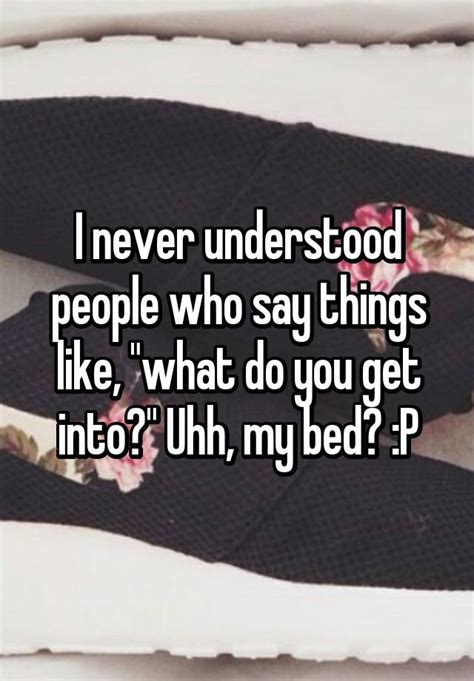 i never understood people who say things like what do you get into uhh my bed p