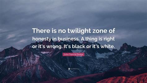 37 i like to break a mental sweat too. John Francis Dodge Quote: "There is no twilight zone of honesty in business. A thing is right or ...