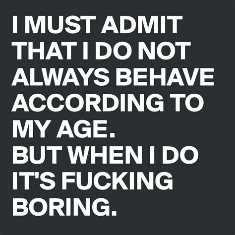 I Must Admit That I Do Not Always Behave According To My Age But When I Do Its Fucking Boring