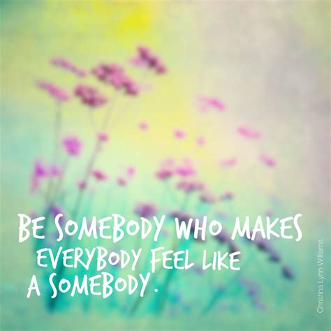 Be Somebody Who Makes Everybody Feel Like A Somebody Quotes Sayings