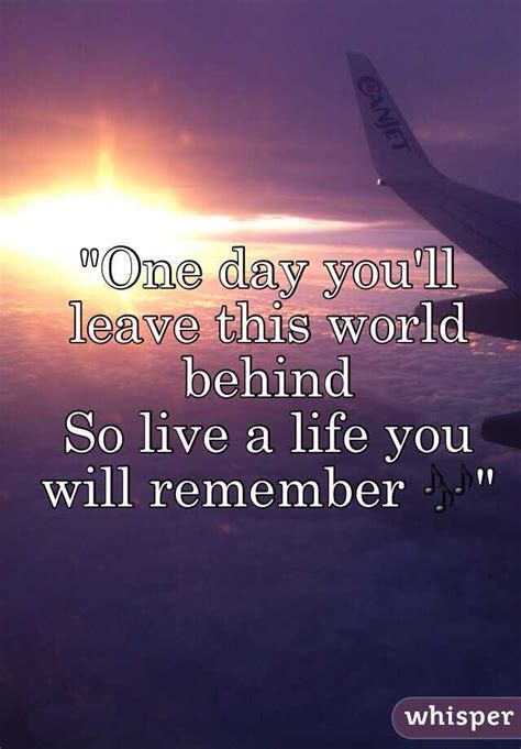 One day you'll leave this world behind so live a life you will remember. 5 years ago. "One day you'll leave this world behind So live a life you ...