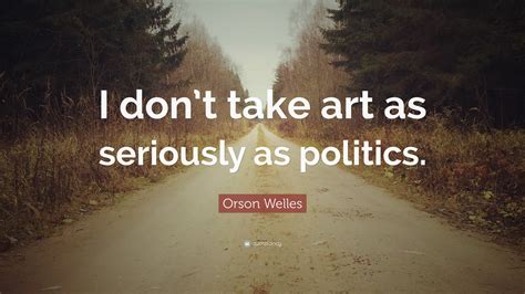 Orson Welles Quote I Dont Take Art As Seriously As Politics”