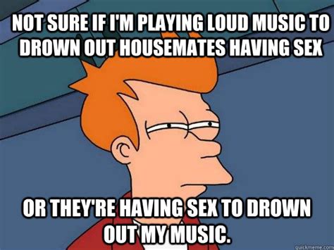 not sure if i m playing loud music to drown out housemates having sex or they re having sex to