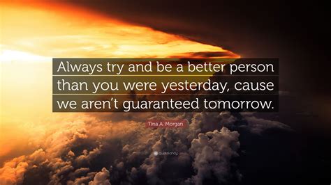 Sometimes we say things like 'well, you're doing. Tina A. Morgan Quote: "Always try and be a better person than you were yesterday, cause we aren ...