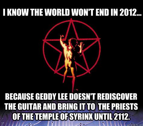 Don't be a total dick. I know the world won't end in 2012... Because Geddy Lee ...