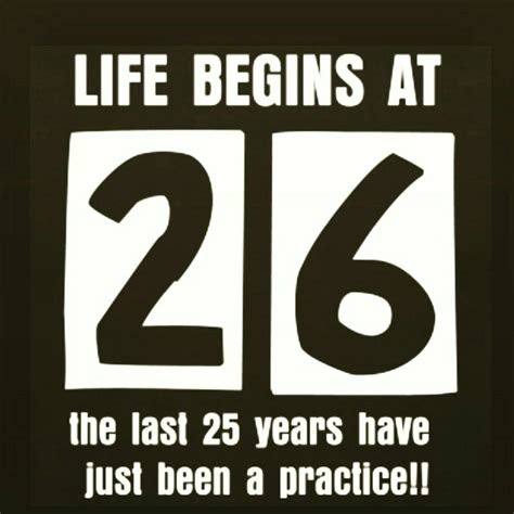 Life Begins At 26 The Last 25 Years Have Just Been A Practice Old