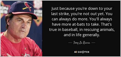 You're not the guy to make the sacrifice play, to lay down on a wire and let the other guy crawl over you. Tony La Russa quote: Just because you're down to your last strike, you're not...