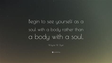 Wayne W Dyer Quote “begin To See Yourself As A Soul With A Body