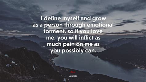 I define myself and grow as a person through emotional torment, so if