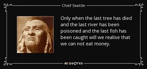 And i'm paraphrasing a native american saying: Chief Seattle quote: Only when the last tree has died and the last...