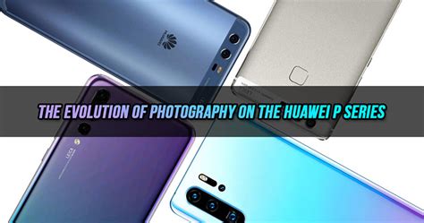 Check Out The Evolution Of Photography On The Huawei P Series How Many
