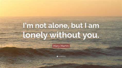 Mary Martin Quote Im Not Alone But I Am Lonely Without You 12