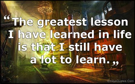 The Greatest Lesson I Have Learned In Life Is That I Still Have A Lot