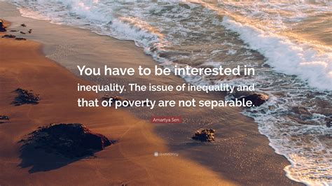 Amartya sen — indian philosopher born on november 03, 1933, amartya kumar sen is an indian economist and philosopher, who since 1972 has taught and worked in the united kingdom and the. Amartya Sen Quote: "You have to be interested in inequality. The issue of inequality and that of ...