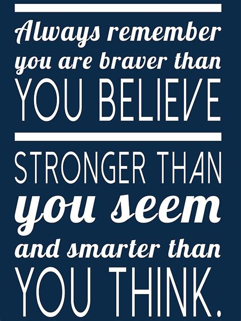 There's a quote i like. "Always remember you are braver than you believe, stronger ...