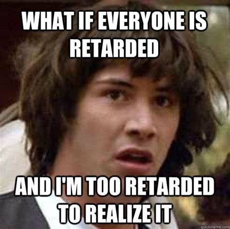 What If Everyone Is Retarded And Im Too Retarded To Realize It