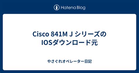 Cisco 841m J シリーズのiosダウンロード元 やさぐれオペレーター日記