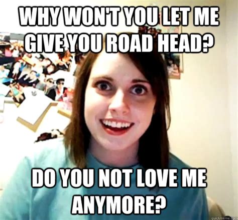 Why Won T You Let Me Give You Road Head Do You Not Love Me Anymore Overly Attached