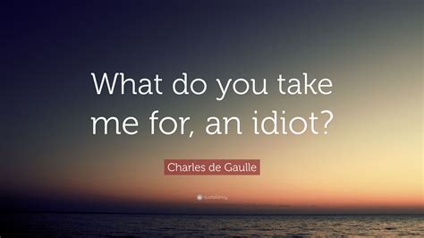 Charles De Gaulle Quote What Do You Take Me For An Idiot
