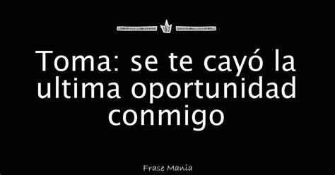 Toma Se Te Cayó La Ultima Oportunidad Conmigo