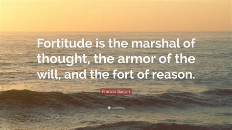 These fortitude quotes are the best examples of famous fortitude quotes on poetrysoup. Francis Bacon Quote: "Fortitude is the marshal of thought, the armor of the will, and the fort ...