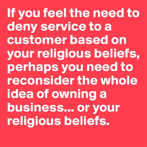 if you feel the need to deny service to a customer based on your religious beliefs perhaps you