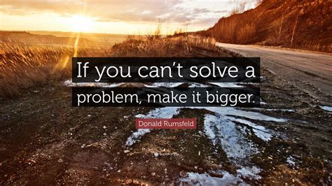 Donald Rumsfeld Quote “if You Cant Solve A Problem Make It Bigger”