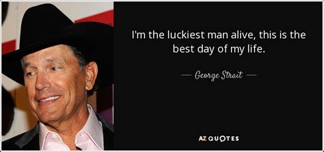George Strait Quote I M The Luckiest Man Alive This Is The Best Day