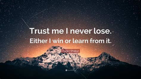This is a quote from nelson mandela wherein he says that he never loses the battle, which is a clear resemblance of the sportsman spirit within him. Tupac Shakur Quote: "Trust me I never lose. Either I win or learn from it."