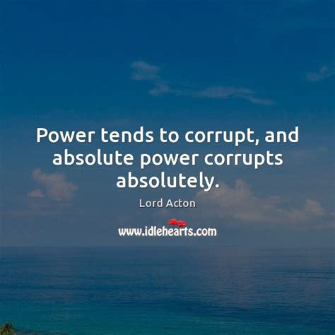 The phrase that one often hears is power corrupts and absolute power corrupts absolutely, which means that people who gain absolute power suffer a complete moral breakdown. Power tends to corrupt, and absolute power corrupts ...