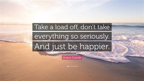 ariana grande quote “take a load off don t take everything so seriously and just be happier ”