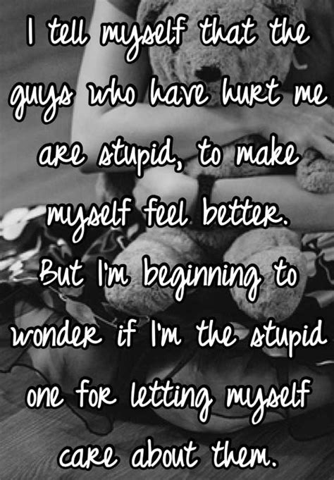 I Tell Myself That The Guys Who Have Hurt Me Are Stupid To Make Myself Feel Better But I M