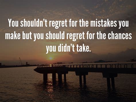 You shouldn't regret for the mistakes you make but you should regret for the chances you didn't 