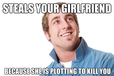 Steals Your Girlfriend Because She Is Plotting To Kill You Misunderstood Douchebag Quickmeme