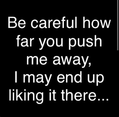 be careful how far you push me away i may end up liking it there you pushed me away push me