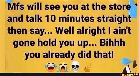 Mfs Will See You At The Store And Talk 10 Minutes Straight Then Say Well Alright Ain T Gone