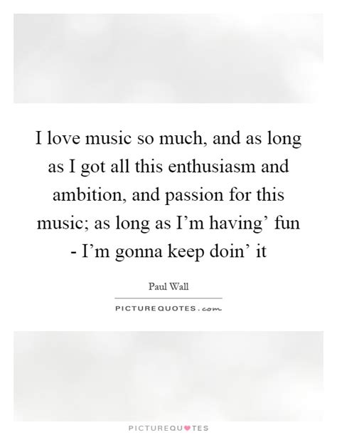 I Love Music So Much And As Long As I Got All This Enthusiasm