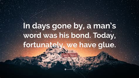 Don't miss out on our next weekly batch. Lev L. Spiro Quote: "In days gone by, a man's word was his bond. Today, fortunately, we have ...