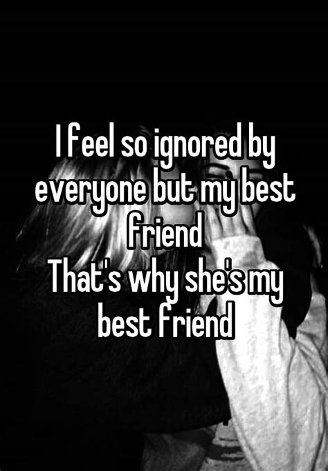 i feel so ignored by everyone but my best friend that s why she s my best friend