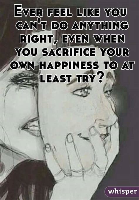Ever Feel Like You Cant Do Anything Right Even When You Sacrifice Your Own Happiness To At