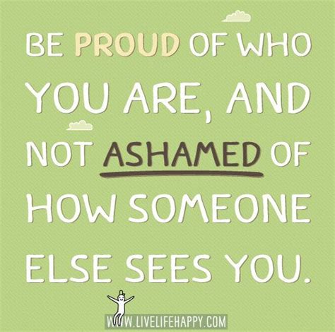 Be Proud Of Who You Are And Not Ashamed Of How Someone Else Sees You