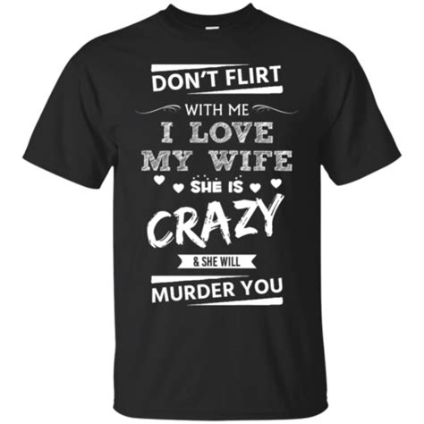 Don T Flirt With Me I Love My Wife She Is Crazy She Will Murder You T Shirt Tank Hoodie