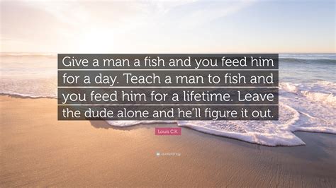 The full proverb (though the wording does vary) goes like this: Louis C.K. Quote: "Give a man a fish and you feed him for ...