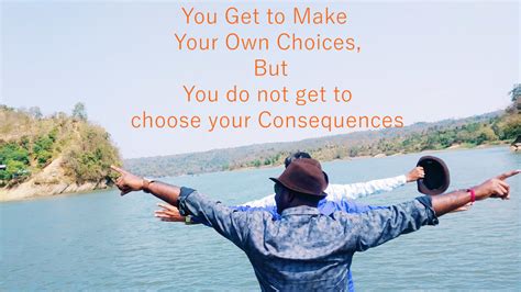 choices have consequences you get to make your own choices but you do not get to choose your