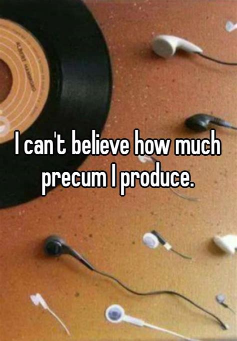 i can t believe how much precum i produce