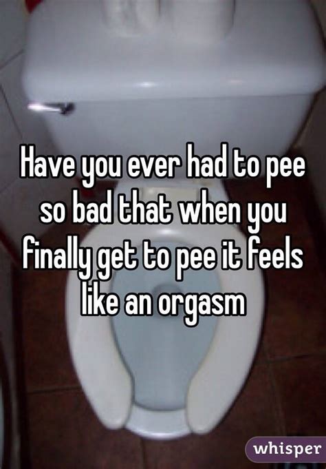 have you ever had to pee so bad that when you finally get to pee it feels like an orgasm