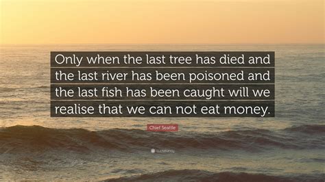 Only after the last tree has been cut down. Chief Seattle Quote: "Only when the last tree has died and the last river has been poisoned and ...